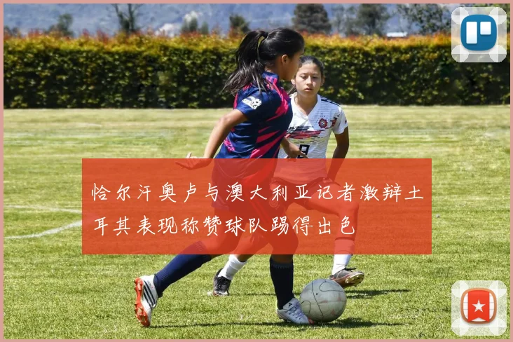 恰尔汗奥卢与澳大利亚记者激辩土耳其表现称赞球队踢得出色