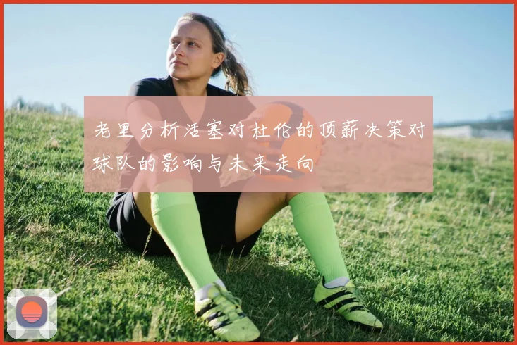 老里分析活塞对杜伦的顶薪决策对球队的影响与未来走向