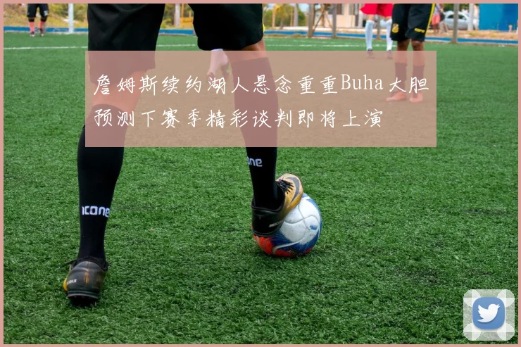 詹姆斯续约湖人悬念重重Buha大胆预测下赛季精彩谈判即将上演