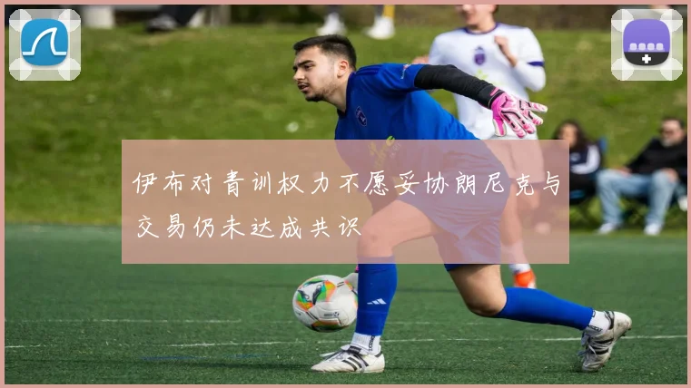 伊布对青训权力不愿妥协朗尼克与交易仍未达成共识
