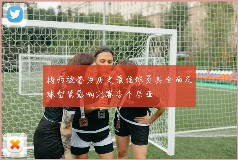 梅西被誉为历史最佳球员其全面足球智慧影响比赛各个层面