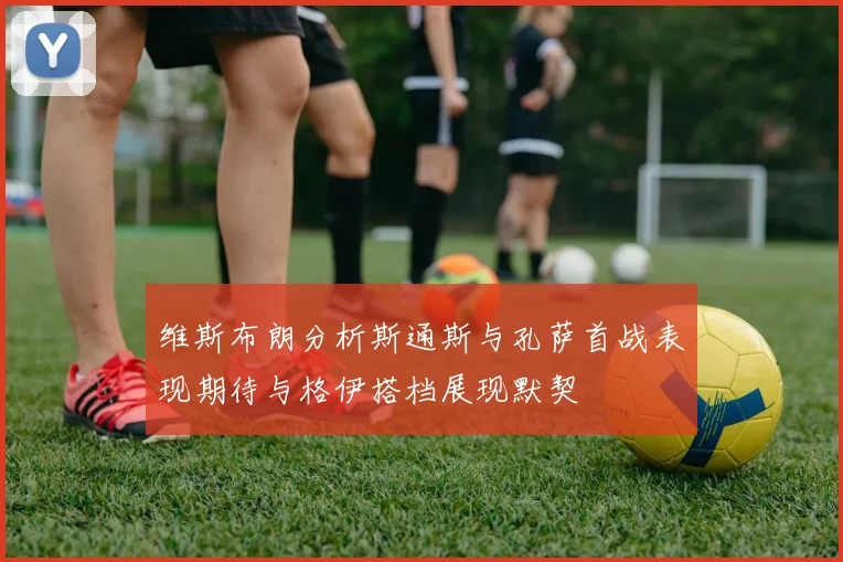 维斯布朗分析斯通斯与孔萨首战表现期待与格伊搭档展现默契