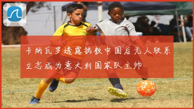 卡纳瓦罗透露执教中国后无人联系立志成为意大利国家队主帅