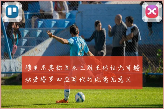 穆里尼奥称国米三冠王地位无可撼动劳塔罗回应时代对比毫无意义