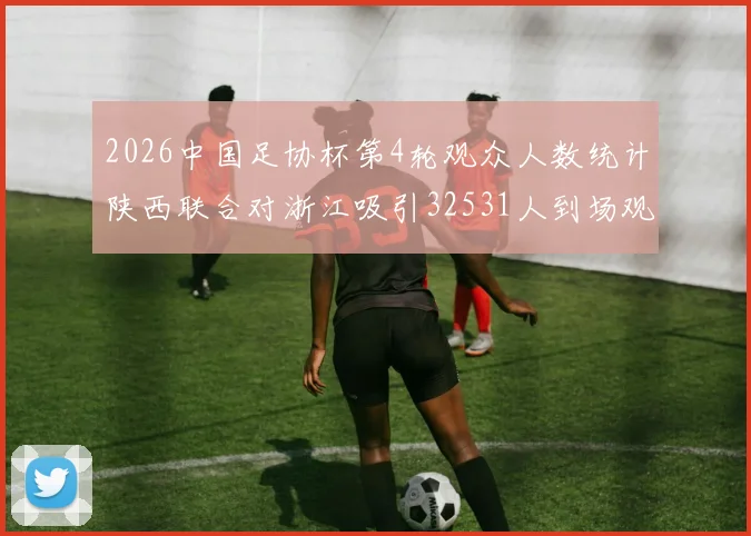 2026中国足协杯第4轮观众人数统计陕西联合对浙江吸引32531人到场观看
