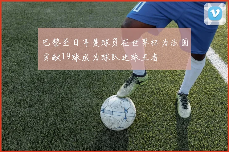 巴黎圣日耳曼球员在世界杯为法国贡献19球成为球队进球王者