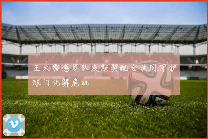 王大雷感恩队友默契配合共同守护球门化解危机