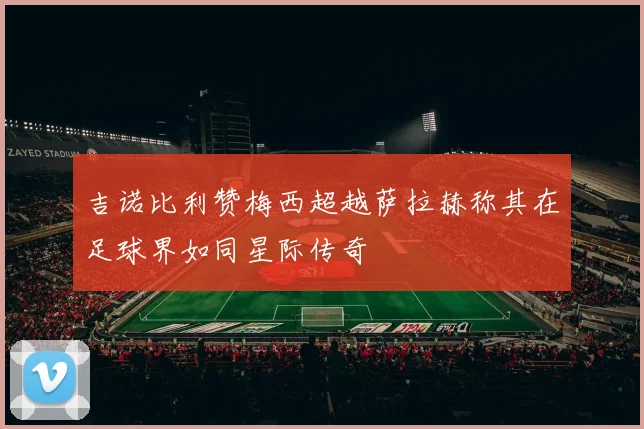 吉诺比利赞梅西超越萨拉赫称其在足球界如同星际传奇