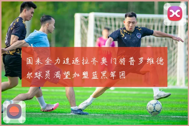 国米全力追逐拉齐奥门将普罗维德尔球员渴望加盟蓝黑军团