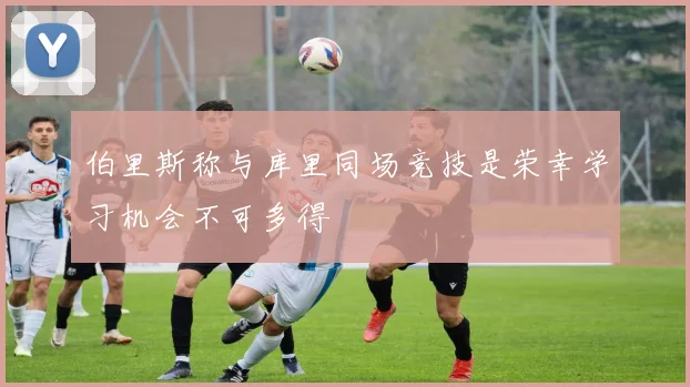 伯里斯称与库里同场竞技是荣幸学习机会不可多得