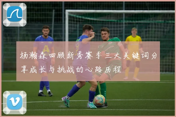 杨瀚森回顾新秀赛季三大关键词分享成长与挑战的心路历程