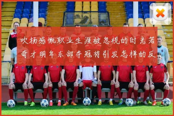 吹杨感慨职业生涯被忽视的时光若奇才明年东部夺冠将引发怎样的反响