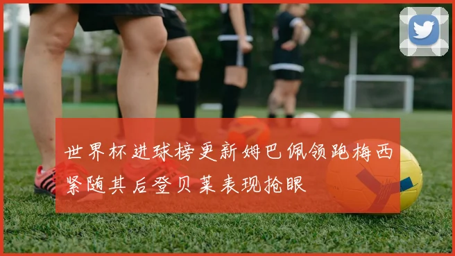 世界杯进球榜更新姆巴佩领跑梅西紧随其后登贝莱表现抢眼