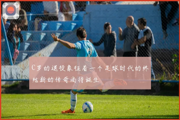 C罗的退役象征着一个足球时代的终结新的传奇尚待诞生
