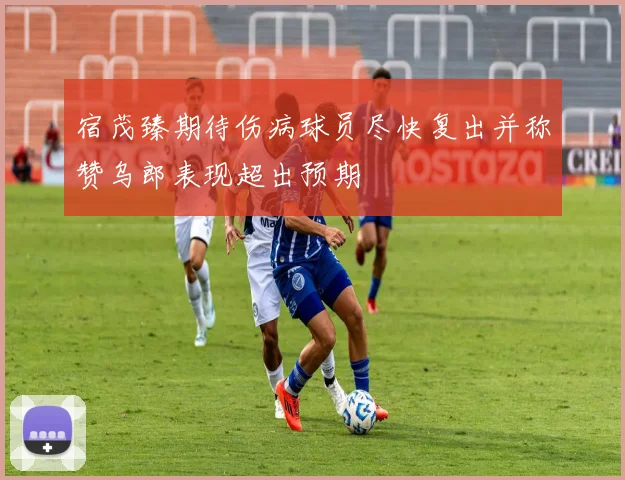宿茂臻期待伤病球员尽快复出并称赞乌郎表现超出预期