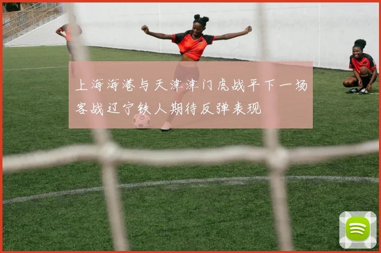 上海海港与天津津门虎战平下一场客战辽宁铁人期待反弹表现