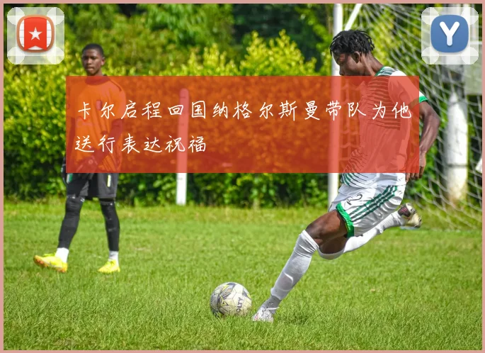 卡尔启程回国纳格尔斯曼带队为他送行表达祝福