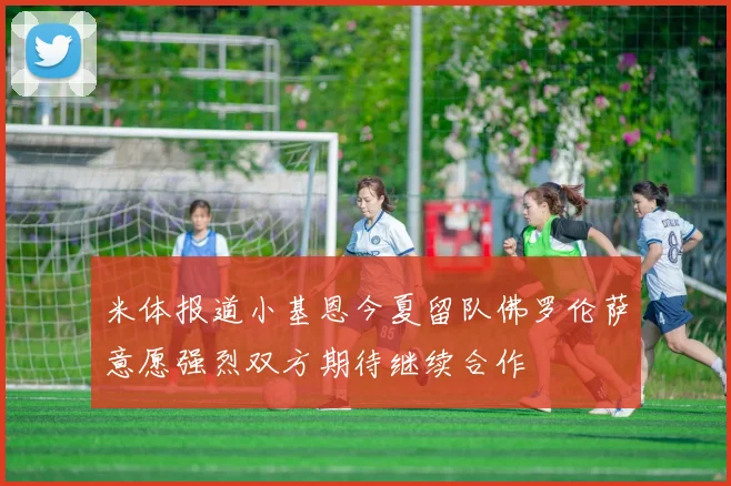 米体报道小基恩今夏留队佛罗伦萨意愿强烈双方期待继续合作