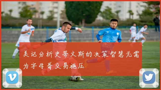 美记分析史蒂文斯的决策智慧无需为字母哥交易施压
