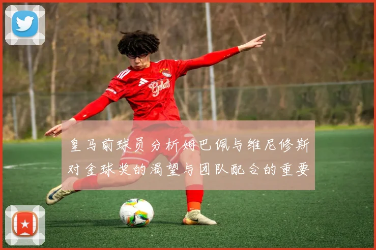 皇马前球员分析姆巴佩与维尼修斯对金球奖的渴望与团队配合的重要性