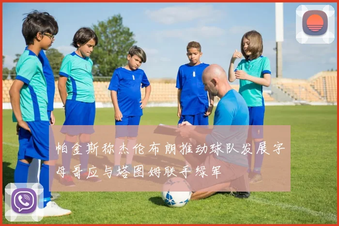 帕金斯称杰伦布朗推动球队发展字母哥应与塔图姆联手绿军