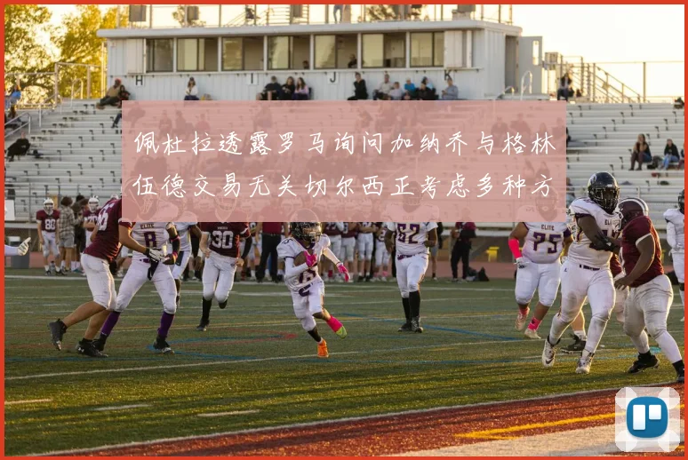 佩杜拉透露罗马询问加纳乔与格林伍德交易无关切尔西正考虑多种方案
