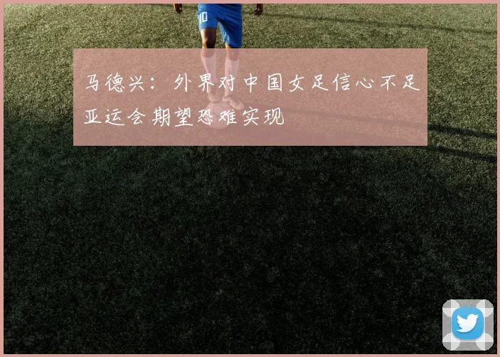 马德兴：外界对中国女足信心不足亚运会期望恐难实现